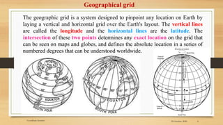 29 October, 2020 4
Geographical grid
The geographic grid is a system designed to pinpoint any location on Earth by
laying a vertical and horizontal grid over the Earth's layout. The vertical lines
are called the longitude and the horizontal lines are the latitude. The
intersection of these two points determines any exact location on the grid that
can be seen on maps and globes, and defines the absolute location in a series of
numbered degrees that can be understood worldwide.
Coordinate Systems
 