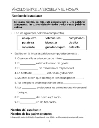 Archived Information
   ´
  VINCULO ENTRE LA ESCUELA Y EL HOGAR
 Nombre del estudiante ______________________________

     Estimada familia, su hijo está aprendiendo a leer palabras
     compuestas, las cuales están formadas de dos o más palabras
     unidas.

•     Lee las siguientes palabras compuestas:
                  aeropuerto                           sobrenatural                          cumpleaños
                  parabrisa                            bienestar                             picaflor
                  sobresalté                           guardabosques                         antesala

•     Escribe en la línea la palabra compuesta correcta .
      1. Cuando vi la araña cerca de mí me ______________.
      2. El ____________ estaba llenísimo de gente.
      3. El ______________ de mi familia es mi prioridad.
      4. La fiesta de ___________ estuvo muy divertida.
      5. Muchos creen que los magos tienen un poder ______.
      6. Tus amigos te están esperando en la ______________.
      7. Los ___________ protegen a los animales que viven en el
           bosque.
      8. El ____________ del carro está sucio.
      9. El ____________ va de flor en flor.


Nombre del estudiante ______________________________
Nombre de los padres o tutores ________________________
3/En general la traducción del inglés al español puede variar debido a las diferencias en la estructura de la lengua.

                                                              1
 