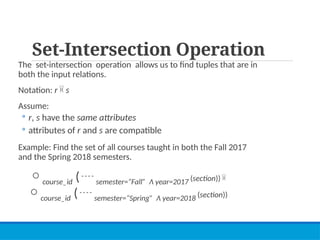 Set-Intersection Operation
The set-intersection operation allows us to find tuples that are in
both the input relations.
Notation: r  s
Assume:
◦ r, s have the same attributes
◦ attributes of r and s are compatible
Example: Find the set of all courses taught in both the Fall 2017
and the Spring 2018 semesters.
course_id ( semester=“Fall” Λ year=2017 (section)) 
course_id ( semester=“Spring” Λ year=2018 (section))
 