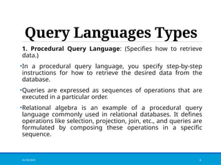Query Languages Types
1. Procedural Query Language: (Specifies how to retrieve
data.)
•In a procedural query language, you specify step-by-step
instructions for how to retrieve the desired data from the
database.
•Queries are expressed as sequences of operations that are
executed in a particular order.
•Relational algebra is an example of a procedural query
language commonly used in relational databases. It defines
operations like selection, projection, join, etc., and queries are
formulated by composing these operations in a specific
sequence.
01/30/2025 4
 