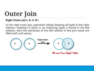 Outer Join
Right Outer Join ( A B )
⟖
In the right outer join, operation allows keeping all tuple in the right
relation. However, if there is no matching tuple is found in the left
relation, then the attributes of the left relation in the join result are
filled with null values.
 