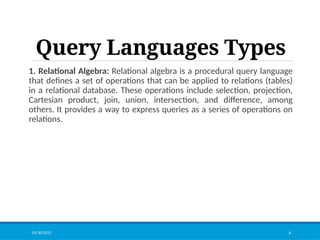 Query Languages Types
1. Relational Algebra: Relational algebra is a procedural query language
that defines a set of operations that can be applied to relations (tables)
in a relational database. These operations include selection, projection,
Cartesian product, join, union, intersection, and difference, among
others. It provides a way to express queries as a series of operations on
relations.
01/30/2025 6
 