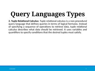 Query Languages Types
2. Tuple Relational Calculus: Tuple relational calculus is a non-procedural
query language that defines queries in terms of logical formulas. Instead
of specifying a sequence of operations to retrieve data, tuple relational
calculus describes what data should be retrieved. It uses variables and
quantifiers to specify conditions that the desired tuples must satisfy.
01/30/2025 7
 