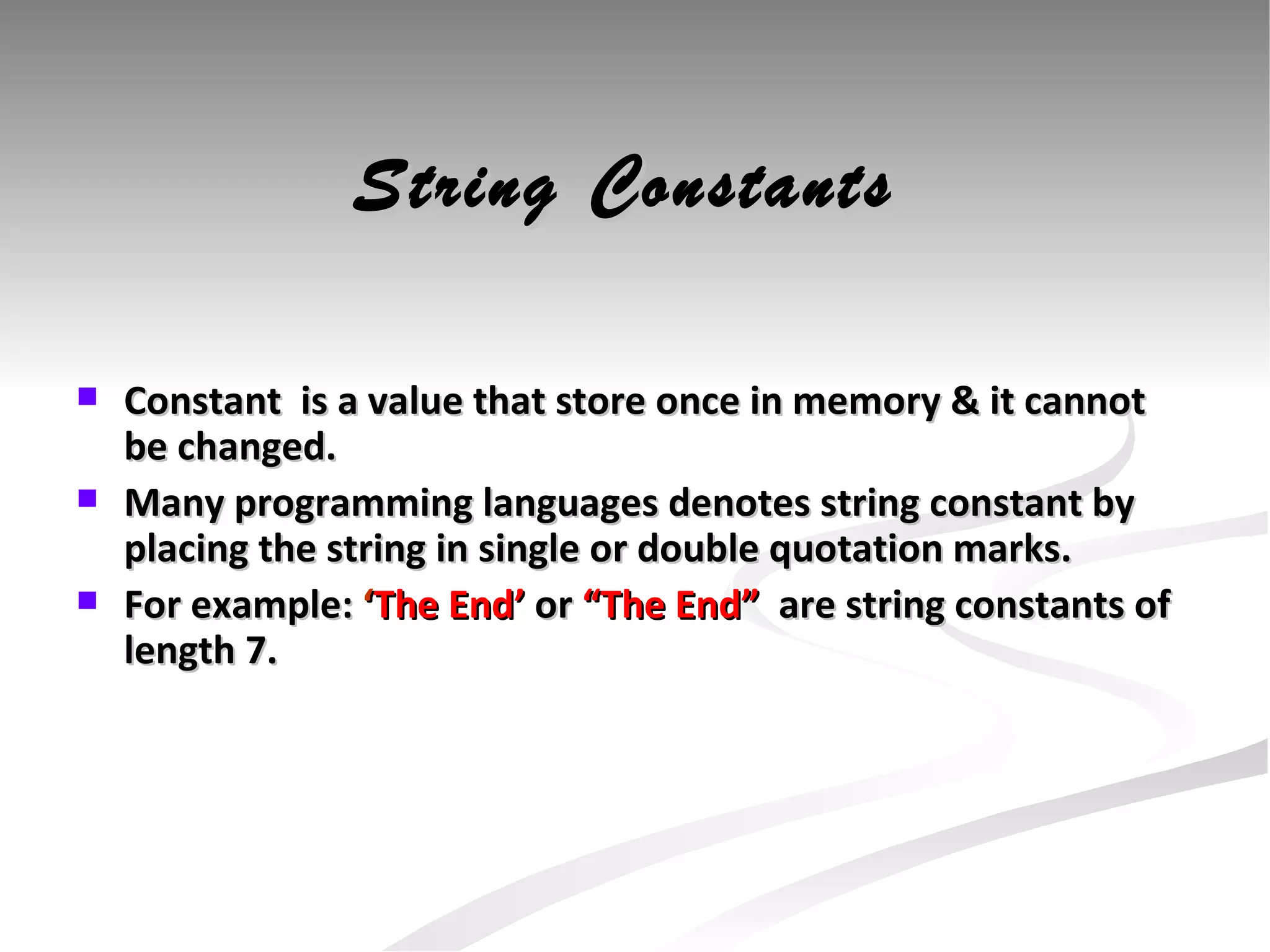 String Constants Constant  is a value that store once in memory & it cannot be changed.  Many programming languages denotes string constant by placing the string in single or double quotation marks. For example:  ‘ The End’  or  “The End”  are string constants of length 7. 
