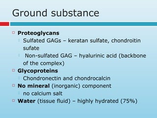 Ground substance
 Proteoglycans
 Sulfated GAGs – keratan sulfate, chondroitin
sufate
 Non-sulfated GAG – hyalurinic acid (backbone
of the complex)
 Glycoproteins
 Chondronectin and chondrocalcin
 No mineral (inorganic) component
 no calcium salt
 Water (tissue fluid) – highly hydrated (75%)
 