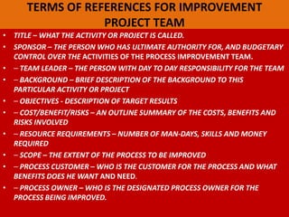 TERMS OF REFERENCES FOR IMPROVEMENT
PROJECT TEAM
• TITLE – WHAT THE ACTIVITY OR PROJECT IS CALLED.
• SPONSOR – THE PERSON WHO HAS ULTIMATE AUTHORITY FOR, AND BUDGETARY
CONTROL OVER THE ACTIVITIES OF THE PROCESS IMPROVEMENT TEAM.
• ⎯ TEAM LEADER – THE PERSON WITH DAY TO DAY RESPONSIBILITY FOR THE TEAM
• ⎯ BACKGROUND – BRIEF DESCRIPTION OF THE BACKGROUND TO THIS
PARTICULAR ACTIVITY OR PROJECT
• ⎯ OBJECTIVES - DESCRIPTION OF TARGET RESULTS
• ⎯ COST/BENEFIT/RISKS – AN OUTLINE SUMMARY OF THE COSTS, BENEFITS AND
RISKS INVOLVED
• ⎯ RESOURCE REQUIREMENTS – NUMBER OF MAN-DAYS, SKILLS AND MONEY
REQUIRED
• ⎯ SCOPE – THE EXTENT OF THE PROCESS TO BE IMPROVED
• ⎯ PROCESS CUSTOMER – WHO IS THE CUSTOMER FOR THE PROCESS AND WHAT
BENEFITS DOES HE WANT AND NEED.
• ⎯ PROCESS OWNER – WHO IS THE DESIGNATED PROCESS OWNER FOR THE
PROCESS BEING IMPROVED.
 