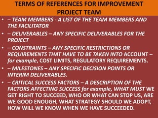 TERMS OF REFERENCES FOR IMPROVEMENT
PROJECT TEAM
• ⎯ TEAM MEMBERS - A LIST OF THE TEAM MEMBERS AND
THE FACILITATOR
• ⎯ DELIVERABLES – ANY SPECIFIC DELIVERABLES FOR THE
PROJECT
• ⎯ CONSTRAINTS – ANY SPECIFIC RESTRICTIONS OR
REQUIREMENTS THAT HAVE TO BE TAKEN INTO ACCOUNT –
for example, COST LIMITS, REGULATORY REQUIREMENTS.
• ⎯ MILESTONES – ANY SPECIFIC DECISION POINTS OR
INTERIM DELIVERABLES.
• ⎯ CRITICAL SUCCESS FACTORS – A DESCRIPTION OF THE
FACTORS AFFECTING SUCCESS for example, WHAT MUST WE
GET RIGHT TO SUCCEED, WHO OR WHAT CAN STOP US, ARE
WE GOOD ENOUGH, WHAT STRATEGY SHOULD WE ADOPT,
HOW WILL WE KNOW WHEN WE HAVE SUCCEEDED.
 