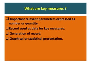 What are key measures ?
 Important relevant parameters expressed as
number or quantity.
Record used as data for key measures.
 Generation of record.
 Graphical or statistical presentation.
 