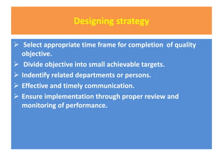 Designing strategy
 Select appropriate time frame for completion of quality
objective.
 Divide objective into small achievable targets.
 Indentify related departments or persons.
 Effective and timely communication.
 Ensure implementation through proper review and
monitoring of performance.
 