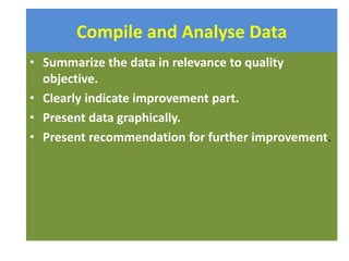 Compile and Analyse Data
• Summarize the data in relevance to quality
objective.
• Clearly indicate improvement part.
• Present data graphically.
• Present recommendation for further improvement.
 