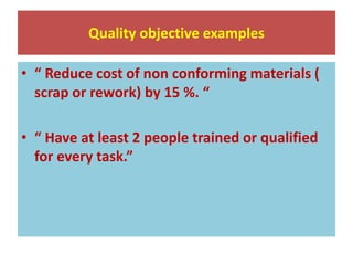 Quality objective examples
• “ Reduce cost of non conforming materials (
scrap or rework) by 15 %. “
• “ Have at least 2 people trained or qualified
for every task.”
 