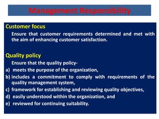 Management Responsibility
Customer focus
Ensure that customer requirements determined and met with
the aim of enhancing customer satisfaction.
Quality policy
Ensure that the quality policy-
a) meets the purpose of the organization,
b) includes a commitment to comply with requirements of the
quality management system,
c) framework for establishing and reviewing quality objectives,
d) easily understood within the organization, and
e) reviewed for continuing suitability.
 