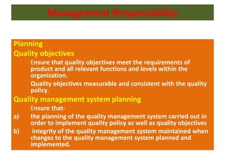 Management Responsibility
Planning
Quality objectives
Ensure that quality objectives meet the requirements of
product and all relevant functions and levels within the
organization.
Quality objectives measurable and consistent with the quality
policy.
Quality management system planning
Ensure that-
a) the planning of the quality management system carried out in
order to implement quality policy as well as quality objectives
b) integrity of the quality management system maintained when
changes to the quality management system planned and
implemented.
 