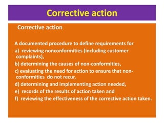 Corrective action
Corrective action
A documented procedure to define requirements for
a) reviewing nonconformities (including customer
complaints),
b) determining the causes of non-conformities,
c) evaluating the need for action to ensure that non-
conformities do not recur,
d) determining and implementing action needed,
e) records of the results of action taken and
f) reviewing the effectiveness of the corrective action taken.
 