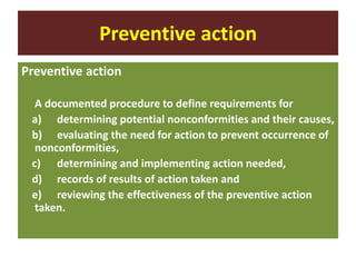 Preventive action
Preventive action
A documented procedure to define requirements for
a) determining potential nonconformities and their causes,
b) evaluating the need for action to prevent occurrence of
nonconformities,
c) determining and implementing action needed,
d) records of results of action taken and
e) reviewing the effectiveness of the preventive action
taken.
 