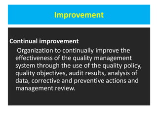 Improvement
Continual improvement
Organization to continually improve the
effectiveness of the quality management
system through the use of the quality policy,
quality objectives, audit results, analysis of
data, corrective and preventive actions and
management review.
 