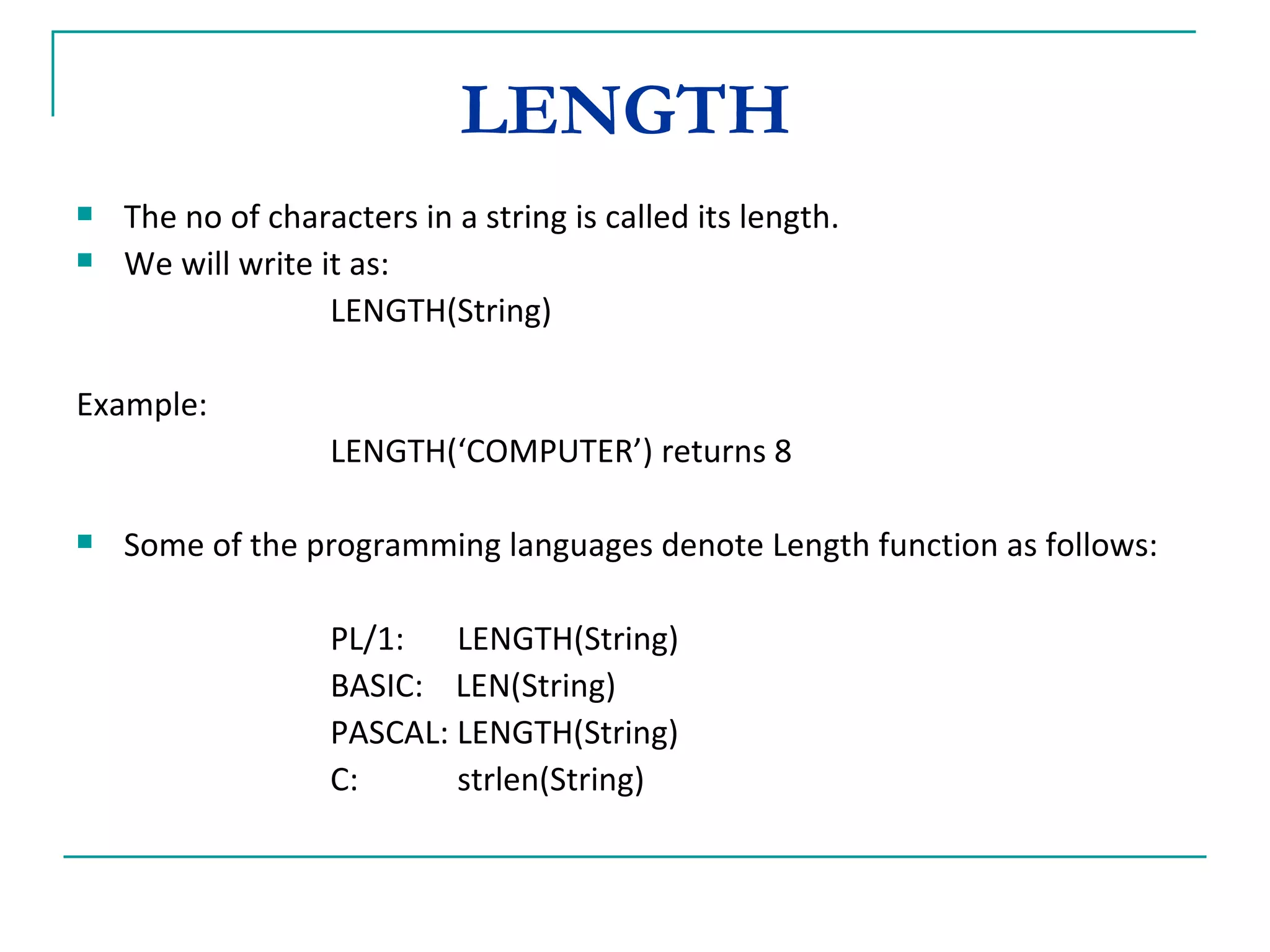LENGTH  The no of characters in a string is called its length. We will write it as: LENGTH(String) Example: LENGTH(‘COMPUTER’) returns 8 Some of the programming languages denote Length function as follows: PL/1: LENGTH(String) BASIC:  LEN(String) PASCAL: LENGTH(String) C: strlen(String) 
