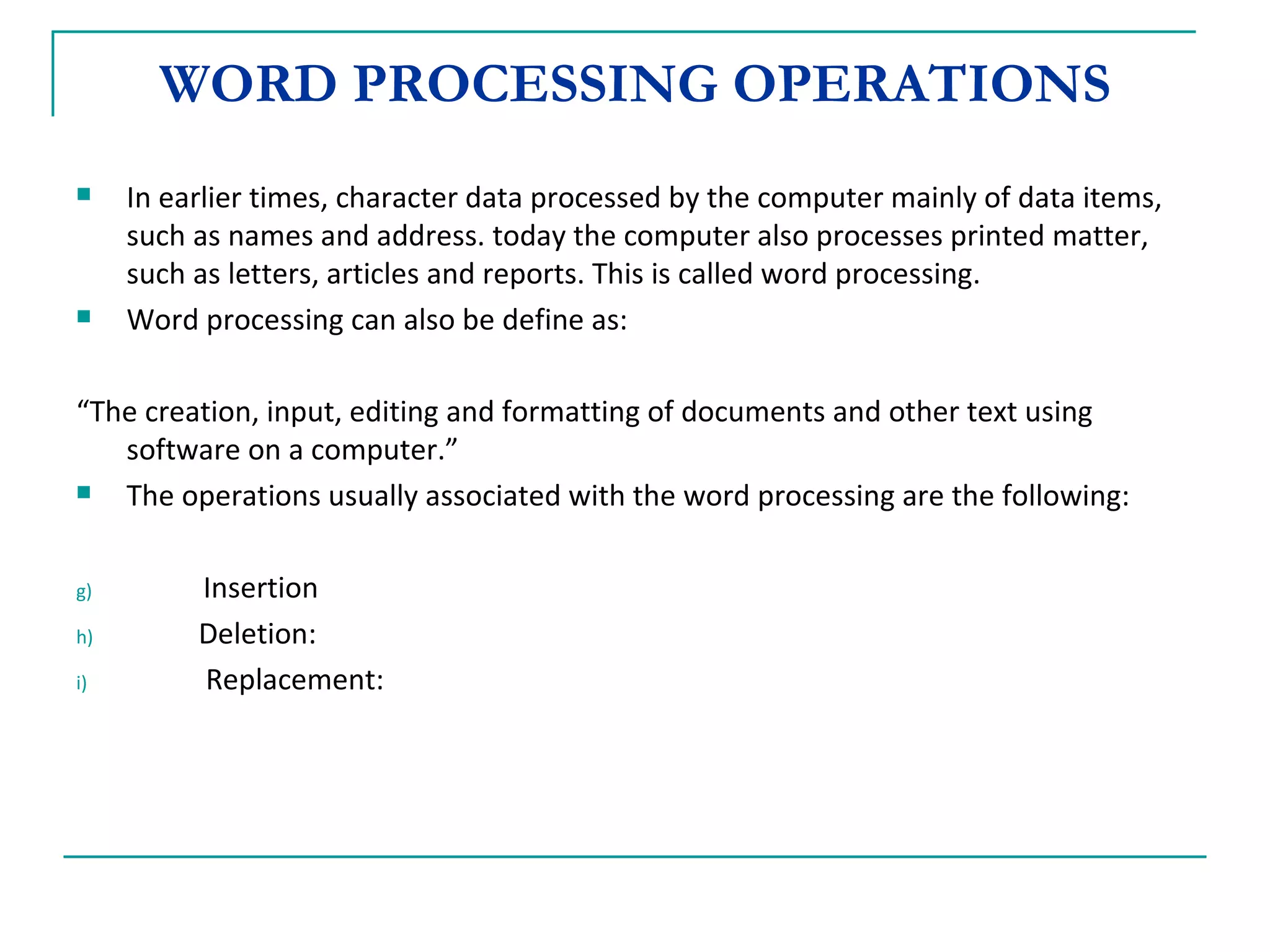 WORD PROCESSING OPERATIONS In earlier times, character data processed by the computer mainly of data items, such as names and address. today the computer also processes printed matter, such as letters, articles and reports. This is called word processing. Word processing can also be define as:  “ The creation, input, editing and formatting of documents and other text using software on a computer.” The operations usually associated with the word processing are the following: Insertion Deletion: Replacement: 