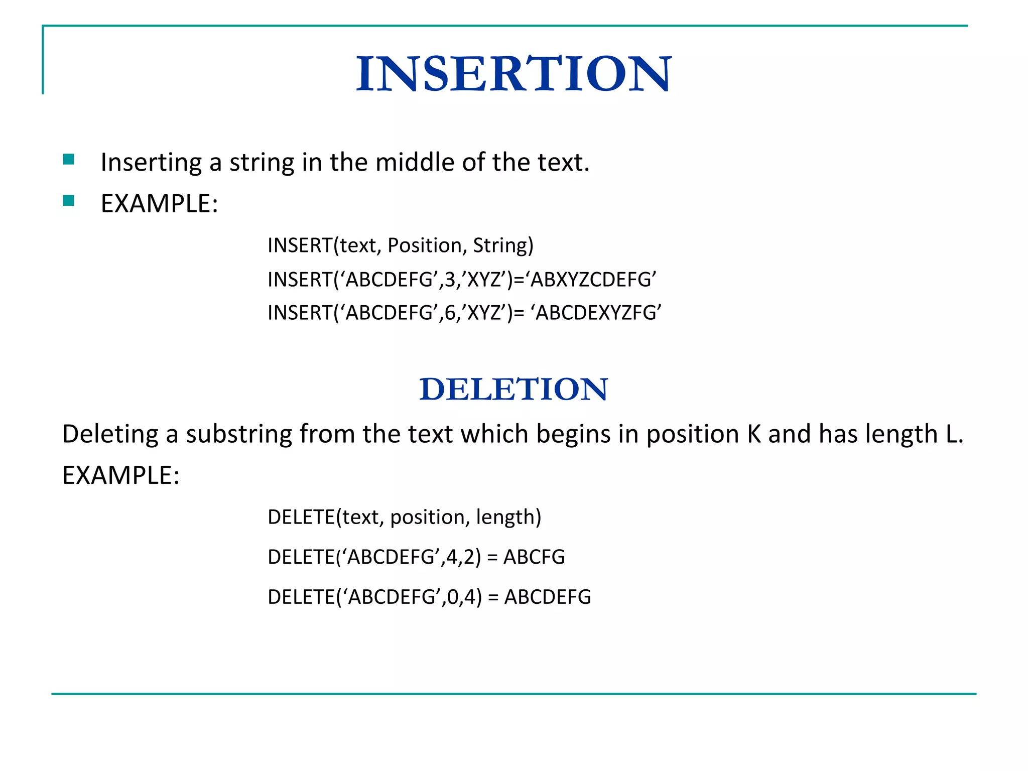 INSERTION Inserting a string in the middle of the text. EXAMPLE:  INSERT(text, Position, String) INSERT(‘ABCDEFG’,3,’XYZ’)=‘ABXYZCDEFG’ INSERT(‘ABCDEFG’,6,’XYZ’)= ‘ABCDEXYZFG’ DELETION Deleting a substring from the text which begins in position K and has length L. EXAMPLE: DELETE(text, position, length) DELETE ( ‘ABCDEFG’,4,2) = ABCFG DELETE(‘ABCDEFG’,0,4) = ABCDEFG 