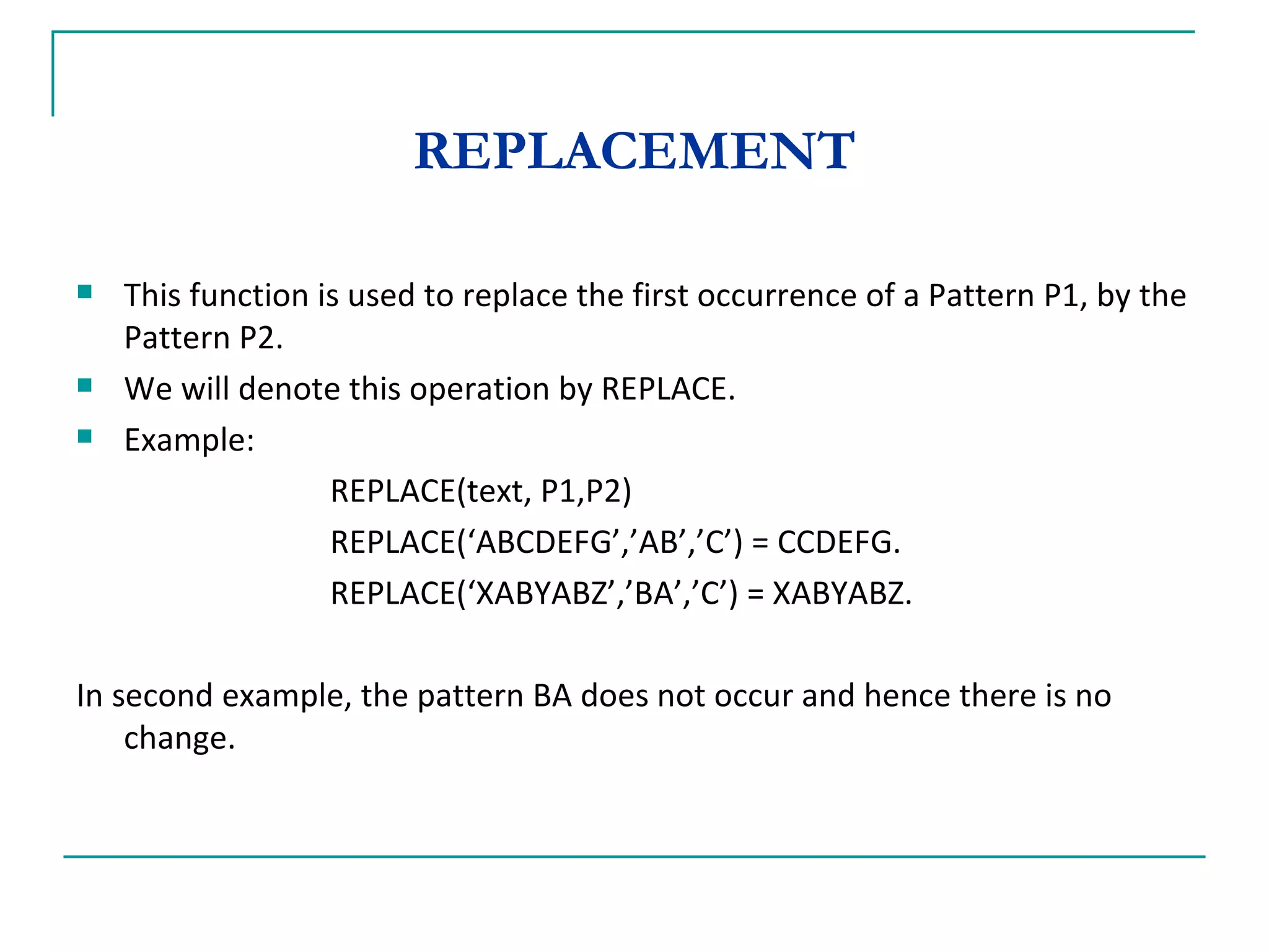 REPLACEMENT This function is used to replace the first occurrence of a Pattern P1, by the Pattern P2. We will denote this operation by REPLACE. Example: REPLACE(text, P1,P2) REPLACE(‘ABCDEFG’,’AB’,’C’) = CCDEFG. REPLACE(‘XABYABZ’,’BA’,’C’) = XABYABZ. In second example, the pattern BA does not occur and hence there is no change. 