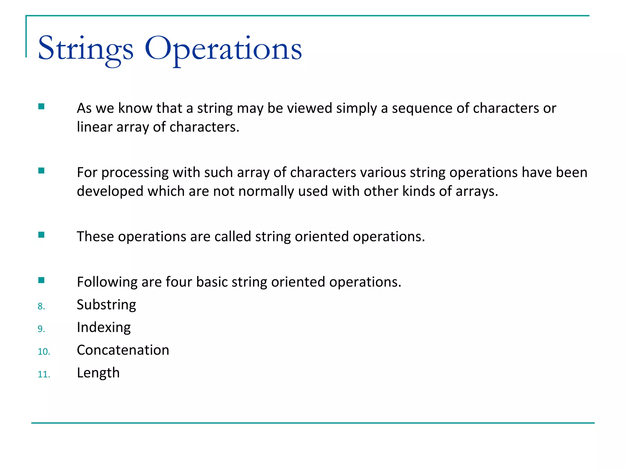 Strings Operations As we know that a string may be viewed simply a sequence of characters or linear array of characters. For processing with such array of characters various string operations have been developed which are not normally used with other kinds of arrays. These operations are called string oriented operations. Following are four basic string oriented operations. Substring Indexing Concatenation Length  