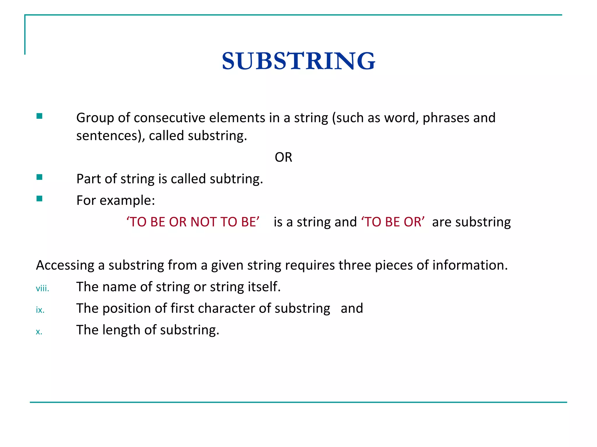 SUBSTRING Group of consecutive elements in a string (such as word, phrases and sentences), called substring. OR Part of string is called subtring. For example:    ‘ TO BE OR NOT TO BE’   is a string and  ‘TO BE OR’   are substring Accessing a substring from a given string requires three pieces of information. The name of string or string itself. The position of first character of substring  and The length of substring. 