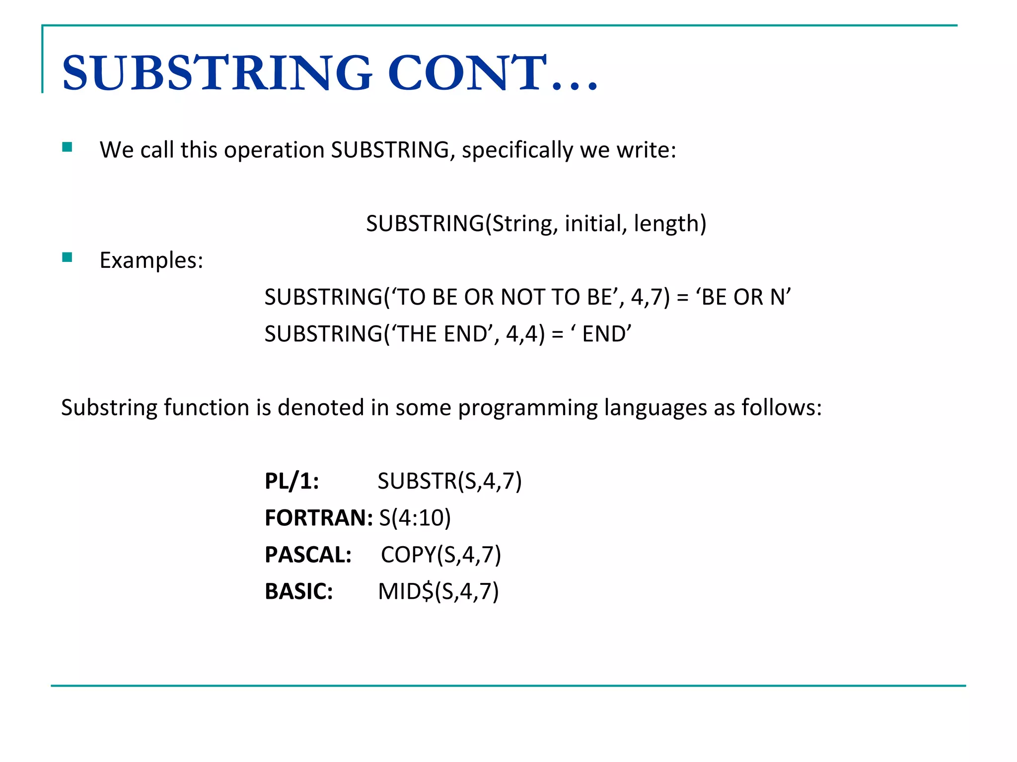 SUBSTRING CONT… We call this operation SUBSTRING, specifically we write: SUBSTRING(String, initial, length) Examples: SUBSTRING(‘TO BE OR NOT TO BE’, 4,7) = ‘BE OR N’ SUBSTRING(‘THE END’, 4,4) = ‘ END’ Substring function is denoted in some programming languages as follows: PL/1:     SUBSTR(S,4,7) FORTRAN:  S(4:10) PASCAL:   COPY(S,4,7) BASIC:   MID$(S,4,7) 