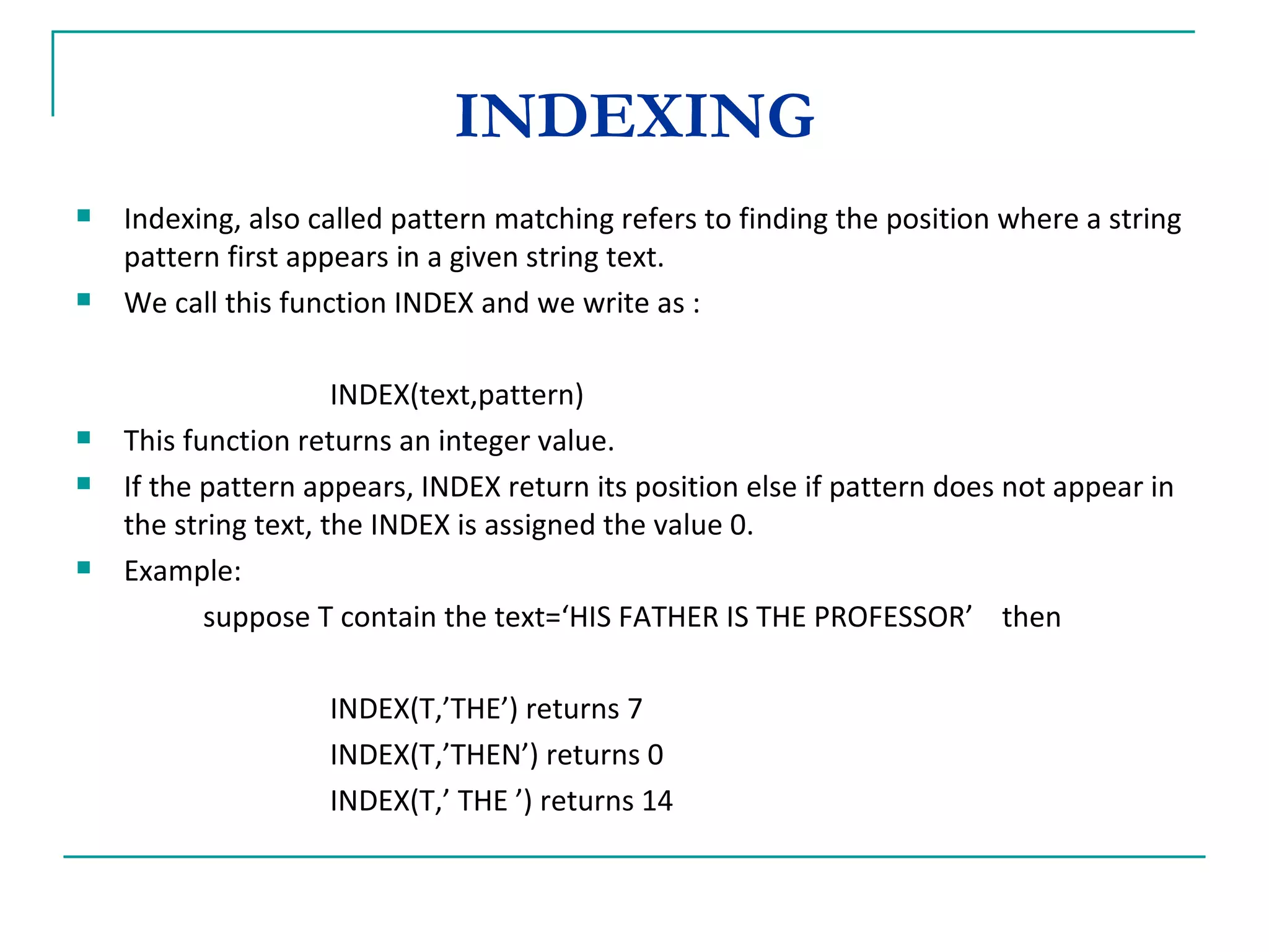 INDEXING Indexing, also called pattern matching refers to finding the position where a string pattern first appears in a given string text. We call this function INDEX and we write as : INDEX(text,pattern) This function returns an integer value. If the pattern appears, INDEX return its position else if pattern does not appear in the string text, the INDEX is assigned the value 0. Example: suppose T contain the text=‘HIS FATHER IS THE PROFESSOR’  then INDEX(T,’THE’) returns 7 INDEX(T,’THEN’) returns 0 INDEX(T,’ THE ’) returns 14 