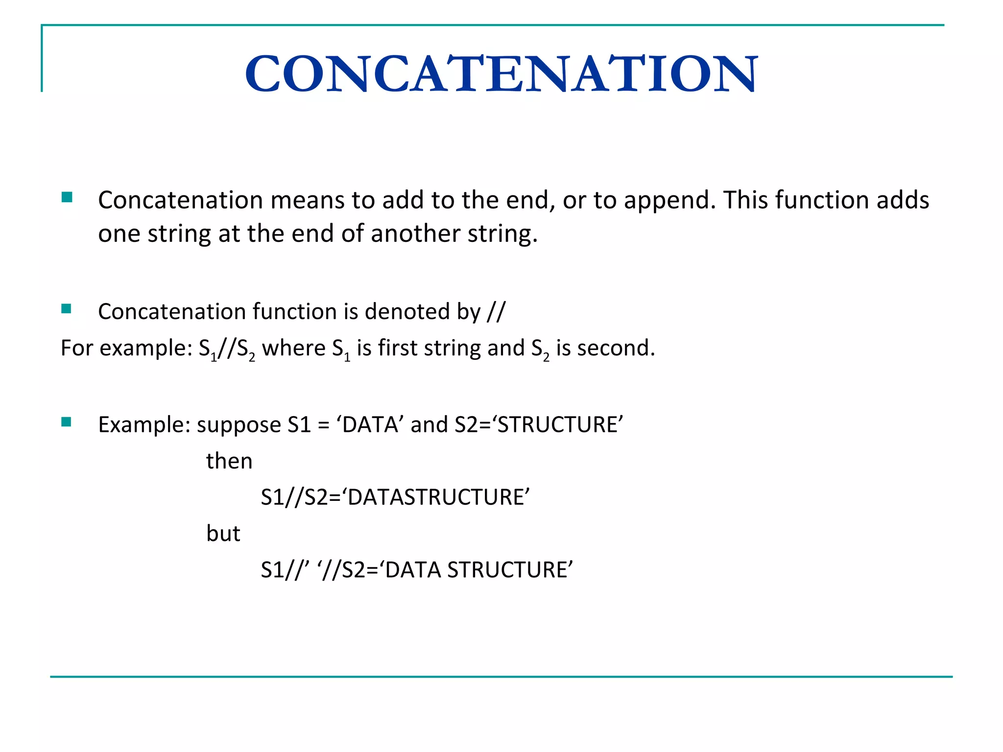 CONCATENATION Concatenation means to add to the end, or to append. This function adds one string at the end of another string. Concatenation function is denoted by //  For example: S 1 //S 2  where S 1  is first string and S 2  is second. Example: suppose S1 = ‘DATA’ and S2=‘STRUCTURE’   then  S1//S2=‘DATASTRUCTURE’    but S1//’ ‘//S2=‘DATA STRUCTURE’ 