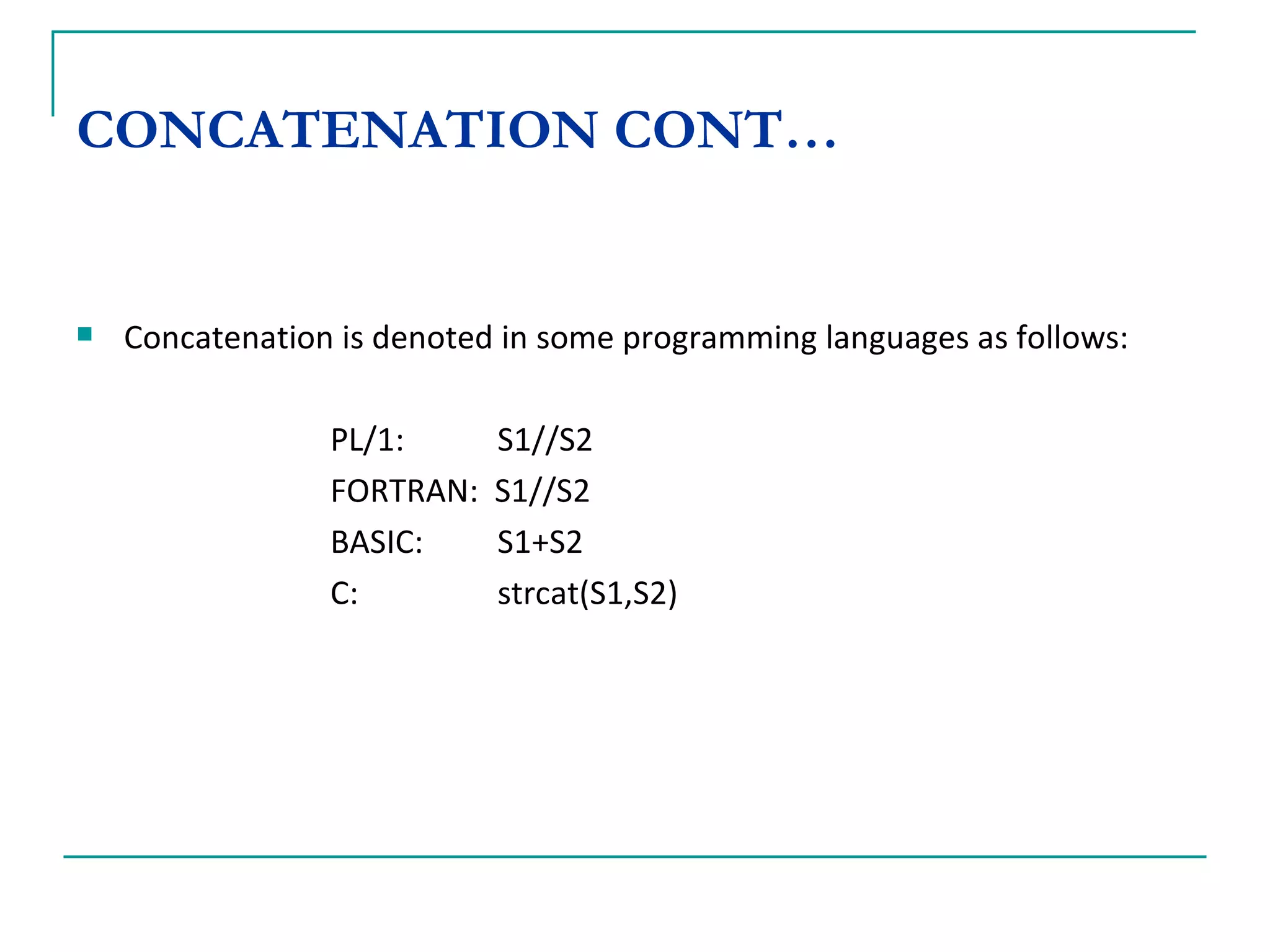 CONCATENATION CONT… Concatenation is denoted in some programming languages as follows: PL/1:    S1//S2 FORTRAN:  S1//S2 BASIC:   S1+S2 C:   strcat(S1,S2) 