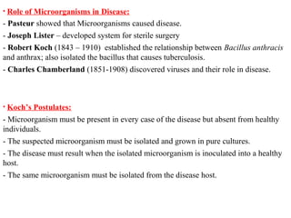 • Role of Microorganisms in Disease:
- Pasteur showed that Microorganisms caused disease.
- Joseph Lister – developed system for sterile surgery
- Robert Koch (1843 – 1910) established the relationship between Bacillus anthracis
and anthrax; also isolated the bacillus that causes tuberculosis.
- Charles Chamberland (1851-1908) discovered viruses and their role in disease.
• Koch’s Postulates:
- Microorganism must be present in every case of the disease but absent from healthy
individuals.
- The suspected microorganism must be isolated and grown in pure cultures.
- The disease must result when the isolated microorganism is inoculated into a healthy
host.
- The same microorganism must be isolated from the disease host.
 