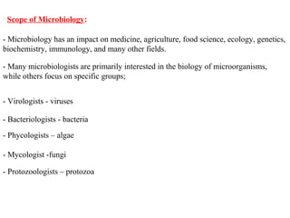 • Scope of Microbiology:
- Many microbiologists are primarily interested in the biology of microorganisms,
while others focus on specific groups;
- Microbiology has an impact on medicine, agriculture, food science, ecology, genetics,
biochemistry, immunology, and many other fields.
- Virologists - viruses
- Bacteriologists - bacteria
- Phycologists – algae
- Mycologist -fungi
- Protozoologists – protozoa
 