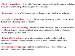 - Medical Microbiology: deals with diseases of humans and animals; identify and plan
measures to eliminate agents causing infectious diseases.
- Immunology: study of the immune system that protects the body from pathogens.
- Agricultural Microbiology: impact of microorganisms on agriculture; combat plant
diseases that attack important food crops.
- Food and Dairy Microbiology: prevent microbial spoilage of food & transmission of
food-borne diseases (e.g. salmonellosis); use microorganisms to make food such as
cheeses, yogurts, pickles, beer, etc.
- Industrial Microbiology: using microorganisms to make products such as
antibiotics, vaccines, steroids, alcohols & other solvents, vitamins, amino acids,
enzymes, etc.
- Genetic Engineering: Engineered microorganisms used to make hormones,
antibiotics, vaccines and other products.
 