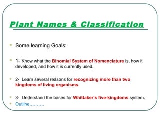Plant Names & Classification
 Some learning Goals:
 1- Know what the Binomial System of Nomenclature is, how it
developed, and how it is currently used.
 2- Learn several reasons for recognizing more than two
kingdoms of living organisms.
 3- Understand the bases for Whittaker’s five-kingdoms system.
 Outline……….
 