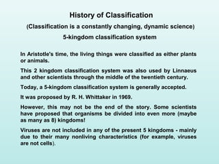 In Aristotle's time, the living things were classified as either plants
or animals.
This 2 kingdom classification system was also used by Linnaeus
and other scientists through the middle of the twentieth century.
Today, a 5-kingdom classification system is generally accepted.
It was proposed by R. H. Whittaker in 1969.
However, this may not be the end of the story. Some scientists
have proposed that organisms be divided into even more (maybe
as many as 8) kingdoms!
Viruses are not included in any of the present 5 kingdoms - mainly
due to their many nonliving characteristics (for example, viruses
are not cells).
History of Classification
(Classification is a constantly changing, dynamic science)
5-kingdom classification system
 