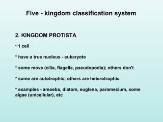 2. KINGDOM PROTISTA
* 1 cell
* have a true nucleus - eukaryote
* some move (cilia, flagella, pseudopodia); others don't
* some are autotrophic; others are heterotrophic
* examples - amoeba, diatom, euglena, paramecium, some
algae (unicellular), etc
Five - kingdom classification system
 