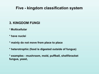 3. KINGDOM FUNGI
* Multicellular
* have nuclei
* mainly do not move from place to place
* heterotrophic (food is digested outside of fungus)
* examples - mushroom, mold, puffball, shelf/bracket
fungus, yeast,
Five - kingdom classification system
 