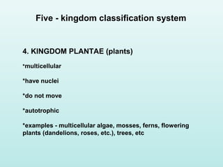 4. KINGDOM PLANTAE (plants)
*multicellular
*have nuclei
*do not move
*autotrophic
*examples - multicellular algae, mosses, ferns, flowering
plants (dandelions, roses, etc.), trees, etc
Five - kingdom classification system
 