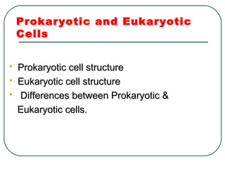 Prokaryotic and Eukaryotic
Cells
 Prokaryotic cell structureProkaryotic cell structure
 Eukaryotic cell structureEukaryotic cell structure
 Differences between Prokaryotic &Differences between Prokaryotic &
Eukaryotic cells.Eukaryotic cells.
 