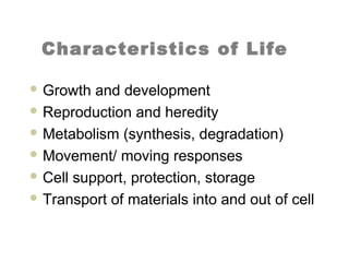 Characteristics of Life
 Growth and development
 Reproduction and heredity
 Metabolism (synthesis, degradation)
 Movement/ moving responses
 Cell support, protection, storage
 Transport of materials into and out of cell
 