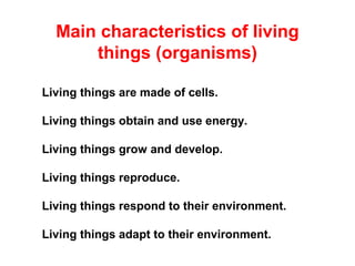 Living things are made of cells.
Living things obtain and use energy.
Living things grow and develop.
Living things reproduce.
Living things respond to their environment.
Living things adapt to their environment.
Main characteristics of living
things (organisms)
 