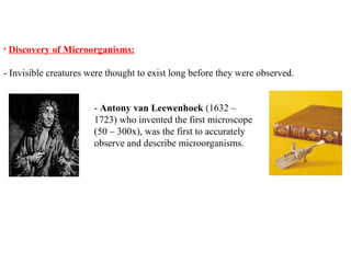 • Discovery of Microorganisms:
- Invisible creatures were thought to exist long before they were observed.
- Antony van Leewenhoek (1632 –
1723) who invented the first microscope
(50 – 300x), was the first to accurately
observe and describe microorganisms.
 