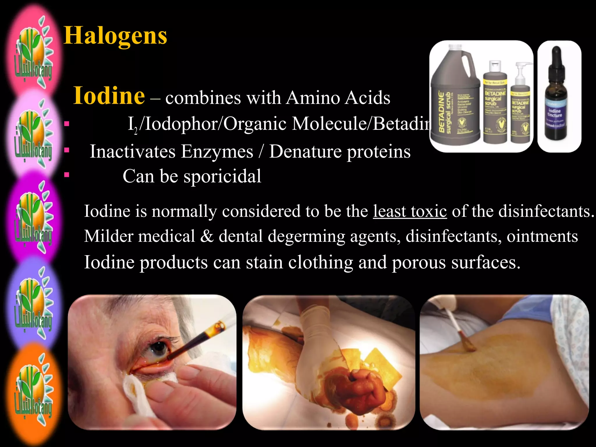 HalogensHalogens
IodineIodine – combines with Amino Acids
 I2 /Iodophor/Organic Molecule/Betadine
 Inactivates Enzymes / Denature proteins
 Can be sporicidal
Iodine is normally considered to be the least toxic of the disinfectants.
Milder medical & dental degerming agents, disinfectants, ointments
Iodine products can stain clothing and porous surfaces.
 