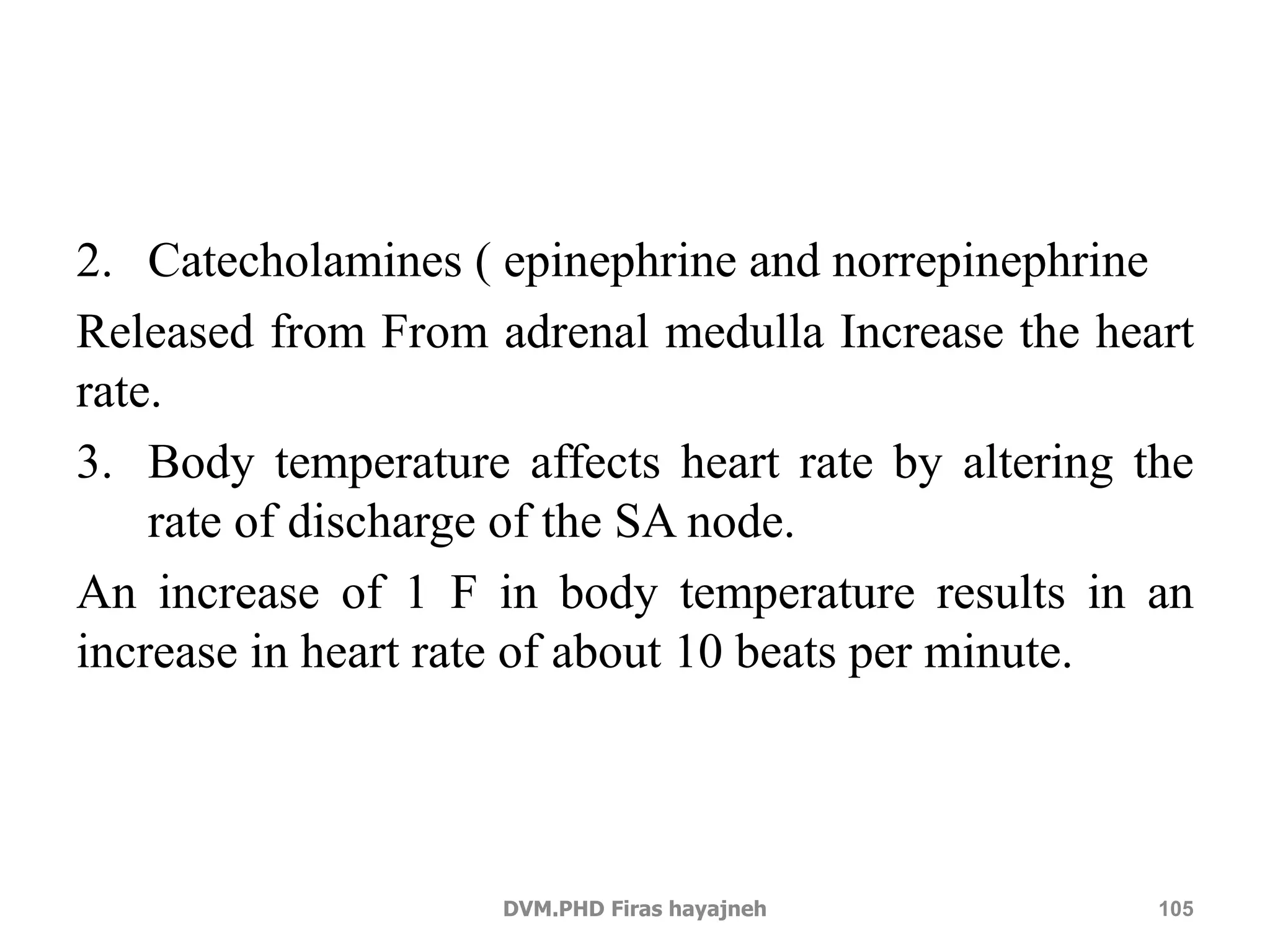2. Catecholamines ( epinephrine and norrepinephrine 
Released from From adrenal medulla Increase the heart 
rate. 
3. Body temperature affects heart rate by altering the 
rate of discharge of the SA node. 
An increase of 1 F in body temperature results in an 
increase in heart rate of about 10 beats per minute. 
DVM.PHD Firas hayajneh 105 
 