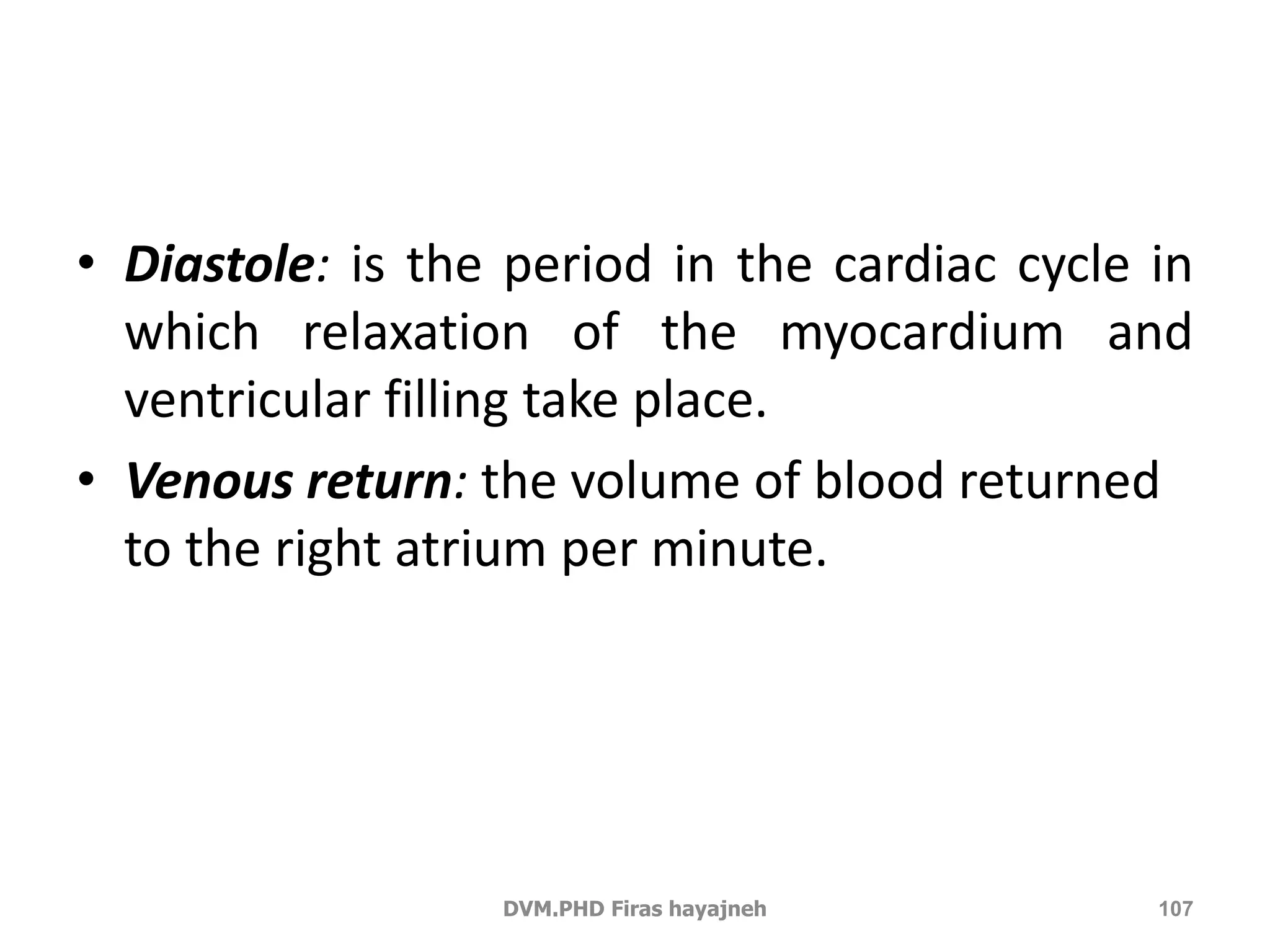 • Diastole: is the period in the cardiac cycle in 
which relaxation of the myocardium and 
ventricular filling take place. 
• Venous return: the volume of blood returned 
to the right atrium per minute. 
DVM.PHD Firas hayajneh 107 
 