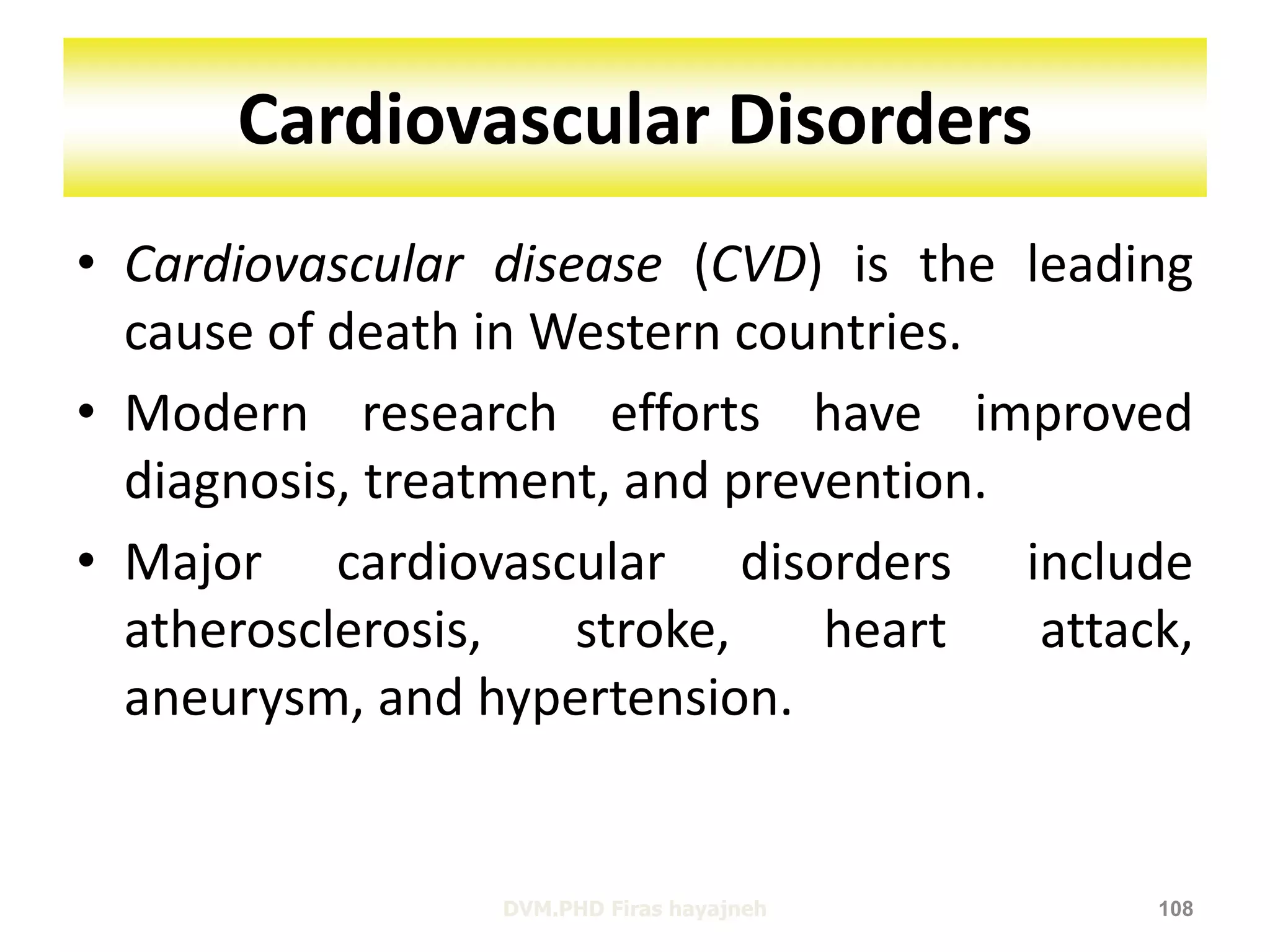Cardiovascular Disorders 
• Cardiovascular disease (CVD) is the leading 
cause of death in Western countries. 
• Modern research efforts have improved 
diagnosis, treatment, and prevention. 
• Major cardiovascular disorders include 
atherosclerosis, stroke, heart attack, 
aneurysm, and hypertension. 
DVM.PHD Firas hayajneh 108 
 