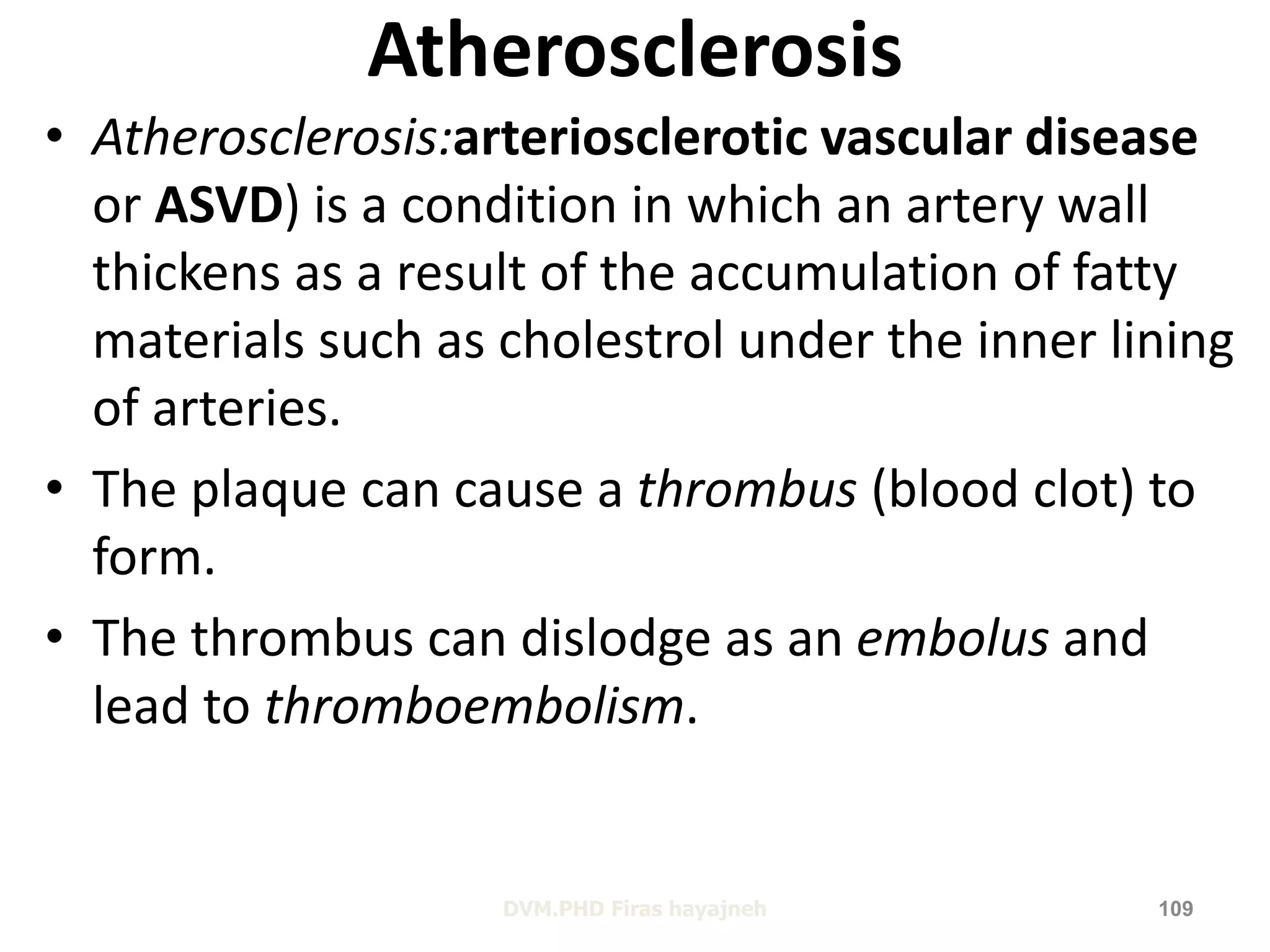 Atherosclerosis 
• Atherosclerosis:arteriosclerotic vascular disease 
or ASVD) is a condition in which an artery wall 
thickens as a result of the accumulation of fatty 
materials such as cholestrol under the inner lining 
of arteries. 
• The plaque can cause a thrombus (blood clot) to 
form. 
• The thrombus can dislodge as an embolus and 
lead to thromboembolism. 
DVM.PHD Firas hayajneh 109 
 