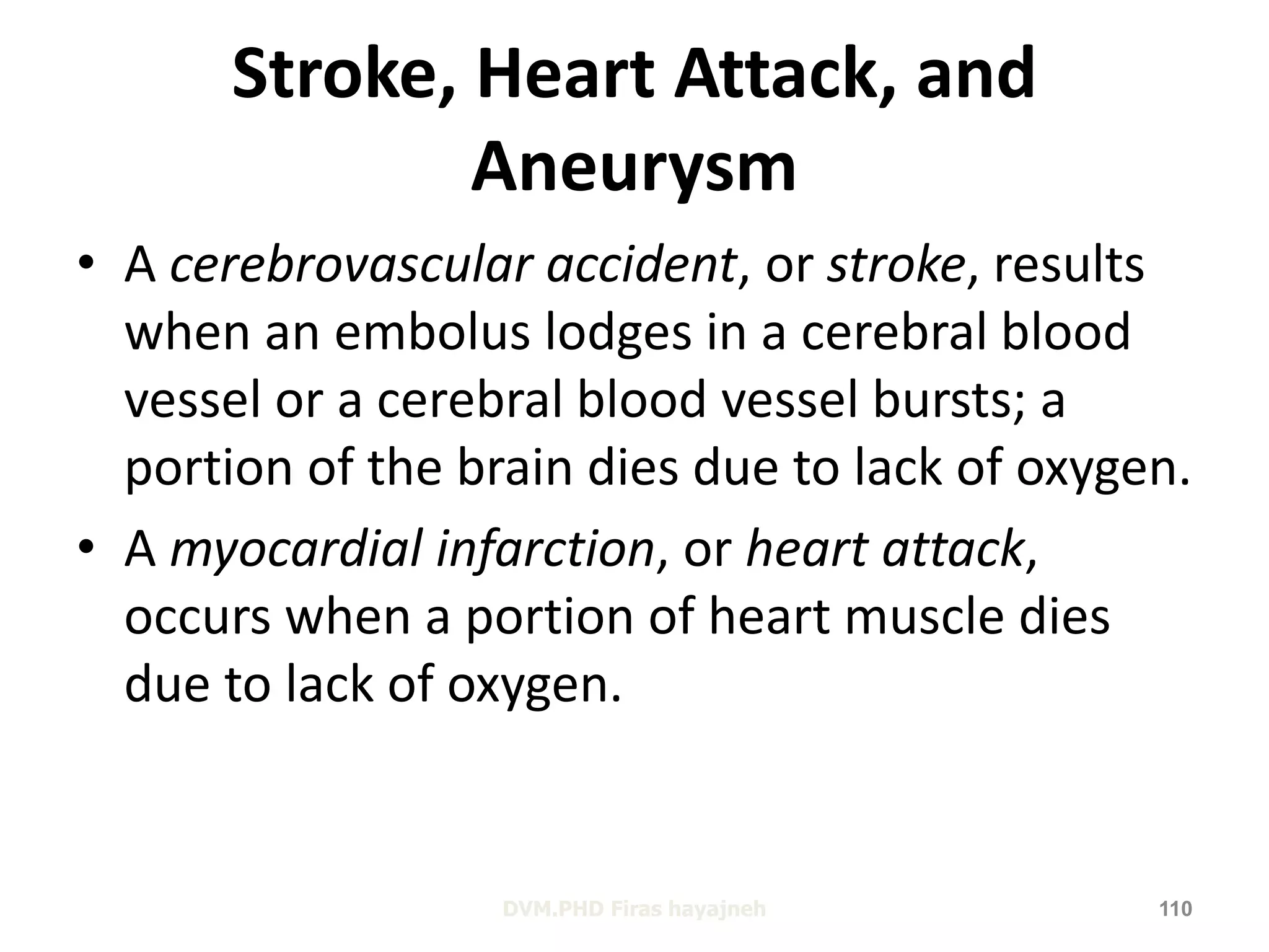 Stroke, Heart Attack, and 
Aneurysm 
• A cerebrovascular accident, or stroke, results 
when an embolus lodges in a cerebral blood 
vessel or a cerebral blood vessel bursts; a 
portion of the brain dies due to lack of oxygen. 
• A myocardial infarction, or heart attack, 
occurs when a portion of heart muscle dies 
due to lack of oxygen. 
DVM.PHD Firas hayajneh 110 
 