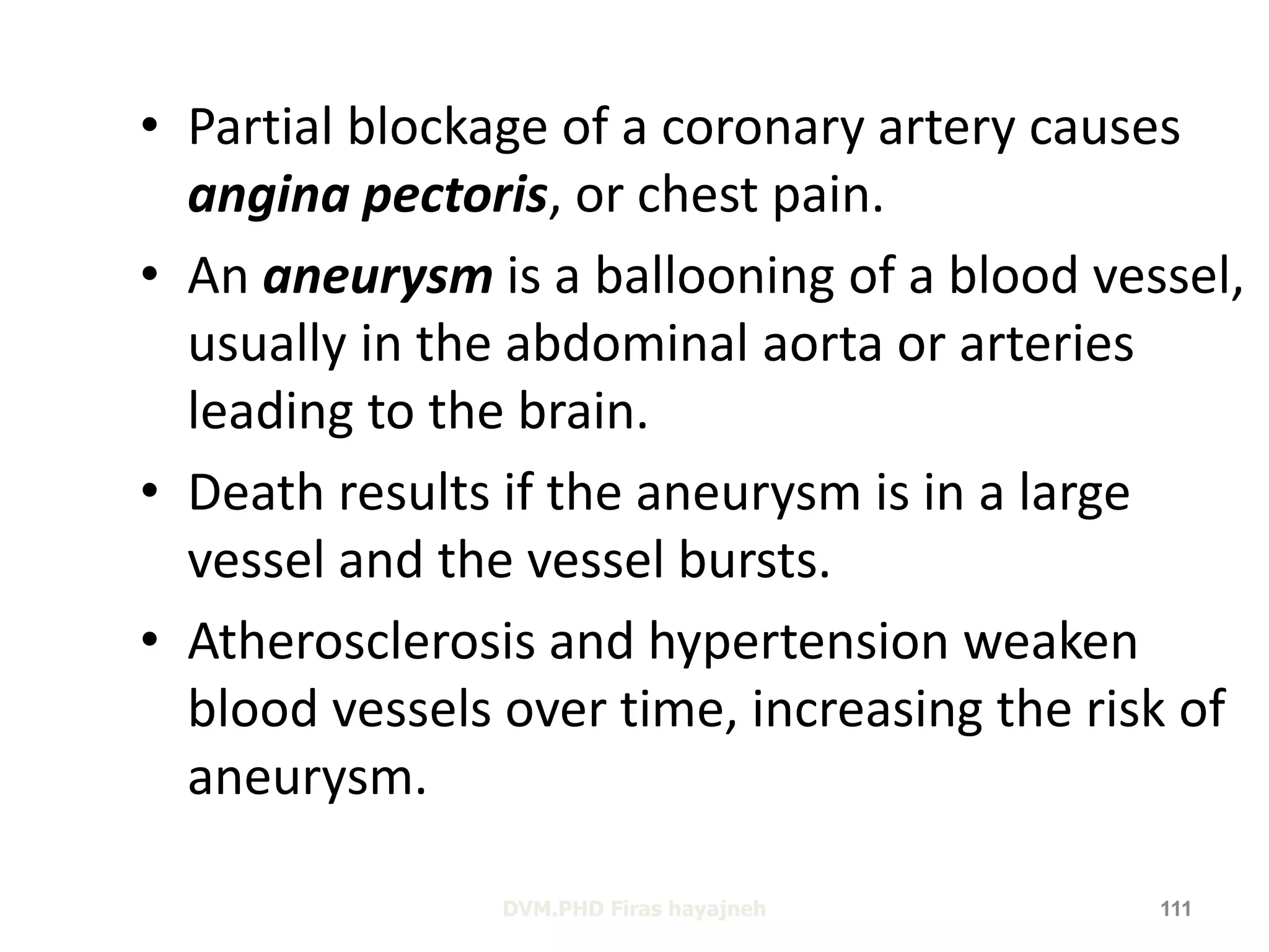 • Partial blockage of a coronary artery causes 
angina pectoris, or chest pain. 
• An aneurysm is a ballooning of a blood vessel, 
usually in the abdominal aorta or arteries 
leading to the brain. 
• Death results if the aneurysm is in a large 
vessel and the vessel bursts. 
• Atherosclerosis and hypertension weaken 
blood vessels over time, increasing the risk of 
aneurysm. 
DVM.PHD Firas hayajneh 111 
 