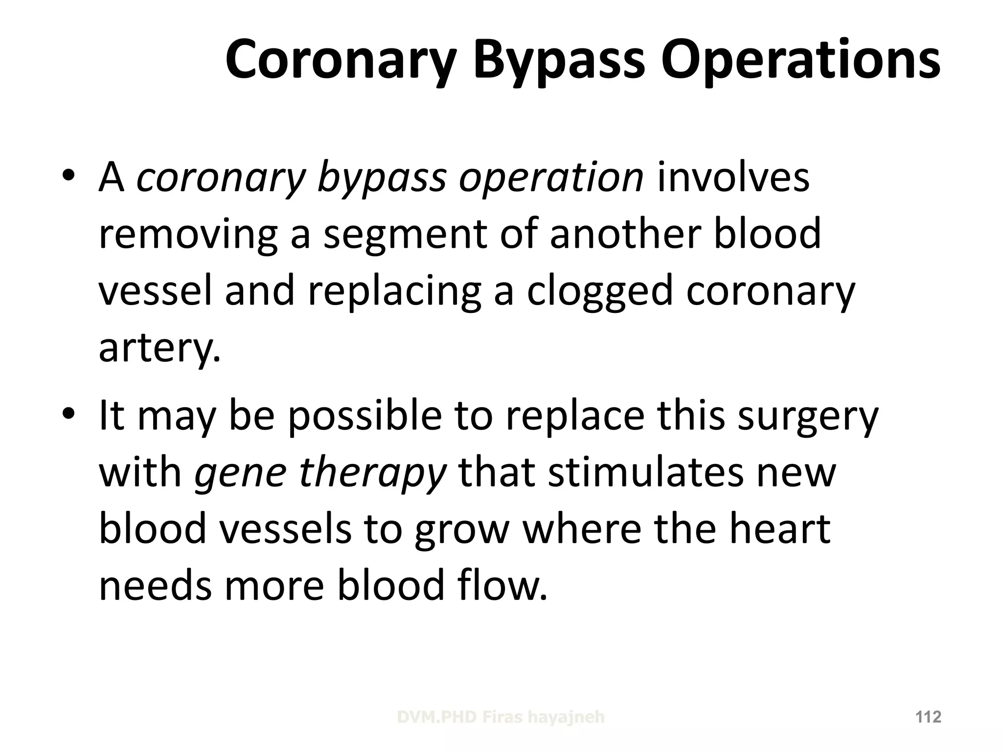 Coronary Bypass Operations 
• A coronary bypass operation involves 
removing a segment of another blood 
vessel and replacing a clogged coronary 
artery. 
• It may be possible to replace this surgery 
with gene therapy that stimulates new 
blood vessels to grow where the heart 
needs more blood flow. 
DVM.PHD Firas hayajneh 112 
 